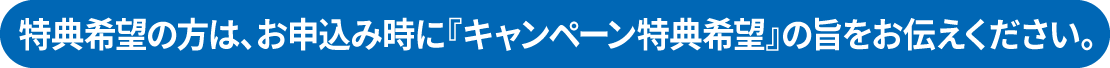 特典希望の方は、お申込み時に『キャンペーン特典希望』の旨をお伝えください。