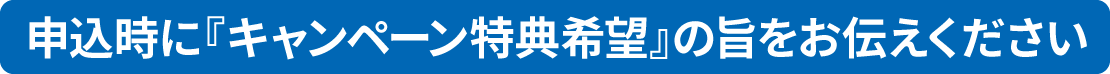 特典希望の方は、お申込み時に『キャンペーン特典希望』の旨をお伝えください。